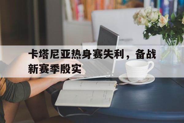包含卡塔尼亚热身赛失利,备战新赛季殷实的词条 包含卡塔尼亚热身赛失利,备战新赛季殷实的词条
